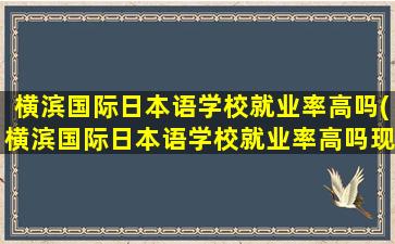 横滨国际日本语学校就业率高吗(横滨国际日本语学校就业率高吗现在)