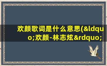 欢颜歌词是什么意思(“欢颜-林志炫”这首歌的寓意是什么或者故事背景是什么)