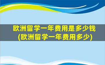 欧洲留学一年费用是多少钱(欧洲留学一年费用多少)