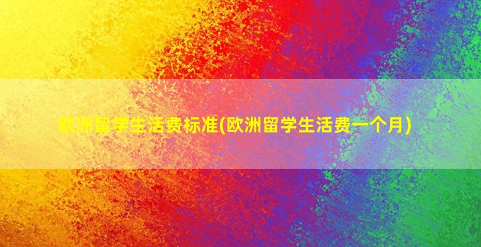 欧洲留学生活费标准(欧洲留学生活费一个月)