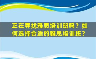 正在寻找雅思培训班吗？如何选择合适的雅思培训班？