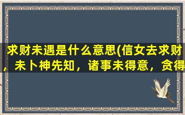 求财未遇是什么意思(信女去求财，未卜神先知，诸事未得意，贪得祸就来是什么意思)