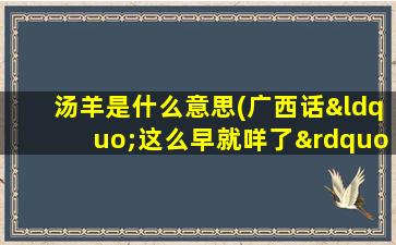 汤羊是什么意思(广西话“这么早就咩了”是什么意思)