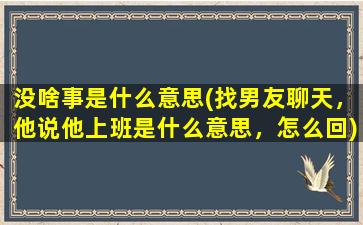 没啥事是什么意思(找男友聊天，他说他上班是什么意思，怎么回)