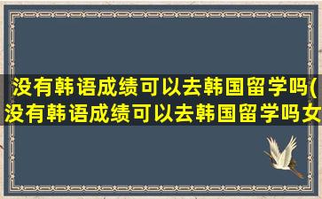 没有韩语成绩可以去韩国留学吗(没有韩语成绩可以去韩国留学吗女生)