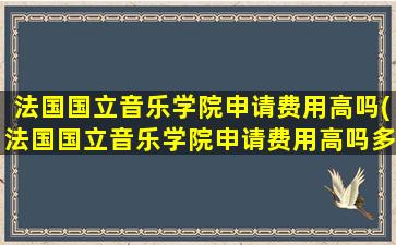 法国国立音乐学院申请费用高吗(法国国立音乐学院申请费用高吗多少钱)