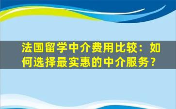 法国留学中介费用比较：如何选择最实惠的中介服务？