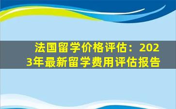 法国留学价格评估：2023年最新留学费用评估报告