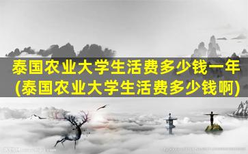 泰国农业大学生活费多少钱一年(泰国农业大学生活费多少钱啊)