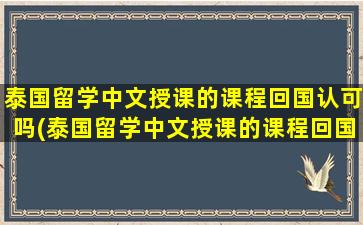 泰国留学中文授课的课程回国认可吗(泰国留学中文授课的课程回国认可吗现在)