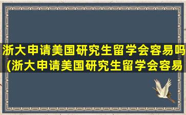 浙大申请美国研究生留学会容易吗(浙大申请美国研究生留学会容易吗多少钱)