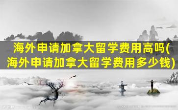 海外申请加拿大留学费用高吗(海外申请加拿大留学费用多少钱)