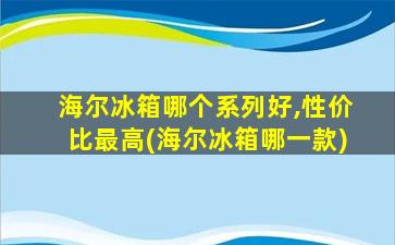 海尔冰箱哪个系列好,性价比最高(海尔冰箱哪一款)