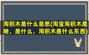 淘积木是什么意思(淘宝淘积木是啥，是什么，淘积木是什么东西)