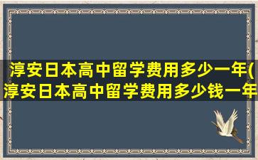 淳安日本高中留学费用多少一年(淳安日本高中留学费用多少钱一年)