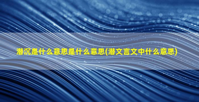 潜沉是什么意思是什么意思(潜文言文中什么意思)