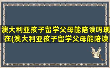 澳大利亚孩子留学父母能陪读吗现在(澳大利亚孩子留学父母能陪读吗多少钱)