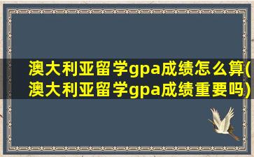 澳大利亚留学gpa成绩怎么算(澳大利亚留学gpa成绩重要吗)