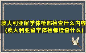 澳大利亚留学体检都检查什么内容(澳大利亚留学体检都检查什么)