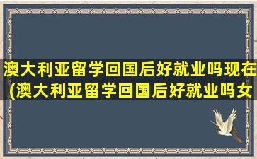 澳大利亚留学回国后好就业吗现在(澳大利亚留学回国后好就业吗女生)