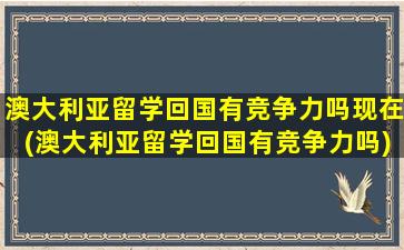 澳大利亚留学回国有竞争力吗现在(澳大利亚留学回国有竞争力吗)