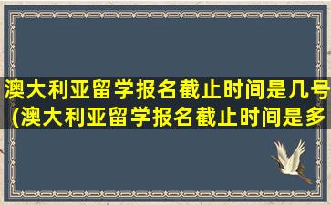 澳大利亚留学报名截止时间是几号(澳大利亚留学报名截止时间是多少)