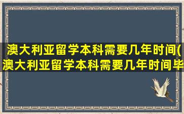 澳大利亚留学本科需要几年时间(澳大利亚留学本科需要几年时间毕业)