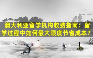 澳大利亚留学机构收费指南：留学过程中如何最大限度节省成本？