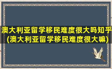 澳大利亚留学移民难度很大吗知乎(澳大利亚留学移民难度很大嘛)