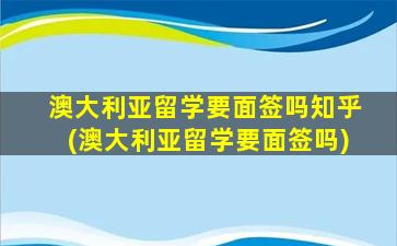 澳大利亚留学要面签吗知乎(澳大利亚留学要面签吗)