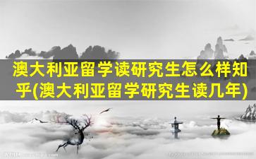 澳大利亚留学读研究生怎么样知乎(澳大利亚留学研究生读几年)