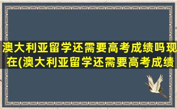 澳大利亚留学还需要高考成绩吗现在(澳大利亚留学还需要高考成绩吗)