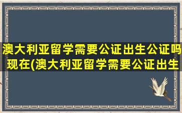 澳大利亚留学需要公证出生公证吗现在(澳大利亚留学需要公证出生公证吗多少钱)