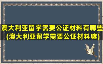 澳大利亚留学需要公证材料有哪些(澳大利亚留学需要公证材料嘛)