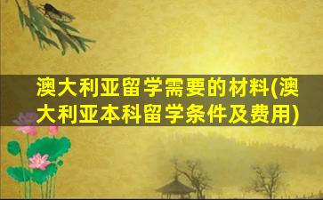 澳大利亚留学需要的材料(澳大利亚本科留学条件及费用)