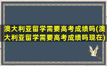 澳大利亚留学需要高考成绩吗(澳大利亚留学需要高考成绩吗现在)