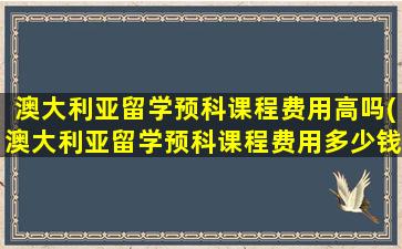 澳大利亚留学预科课程费用高吗(澳大利亚留学预科课程费用多少钱)