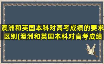 澳洲和英国本科对高考成绩的要求区别(澳洲和英国本科对高考成绩的要求对比)