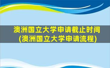 澳洲国立大学申请截止时间(澳洲国立大学申请流程)