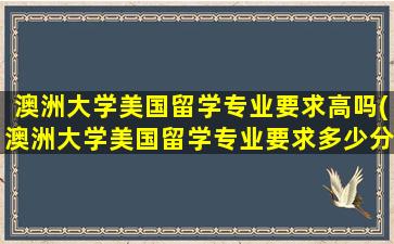 澳洲大学美国留学专业要求高吗(澳洲大学美国留学专业要求多少分)