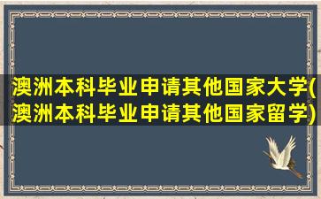 澳洲本科毕业申请其他国家大学(澳洲本科毕业申请其他国家留学)