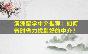 澳洲留学中介推荐：如何省时省力找到好的中介？