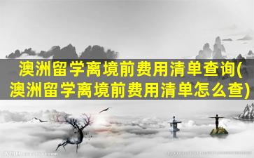 澳洲留学离境前费用清单查询(澳洲留学离境前费用清单怎么查)