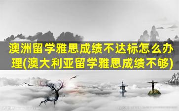 澳洲留学雅思成绩不达标怎么办理(澳大利亚留学雅思成绩不够)