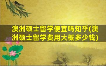 澳洲硕士留学便宜吗知乎(澳洲硕士留学费用大概多少钱)