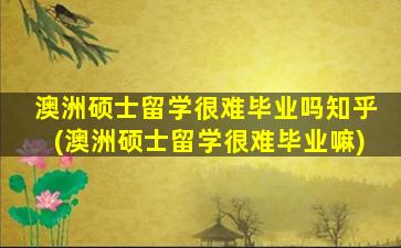 澳洲硕士留学很难毕业吗知乎(澳洲硕士留学很难毕业嘛)