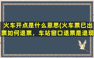 火车开点是什么意思(火车票已出票如何退票，车站窗口退票是退现金吗)