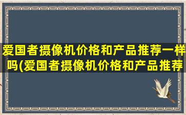 爱国者摄像机价格和产品推荐一样吗(爱国者摄像机价格和产品推荐)