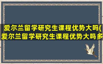 爱尔兰留学研究生课程优势大吗(爱尔兰留学研究生课程优势大吗多少分)