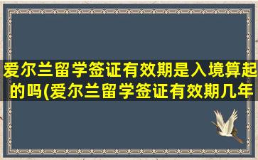 爱尔兰留学签证有效期是入境算起的吗(爱尔兰留学签证有效期几年)